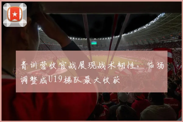青训营收官战展现战术韧性，临场调整成U19梯队最大收获