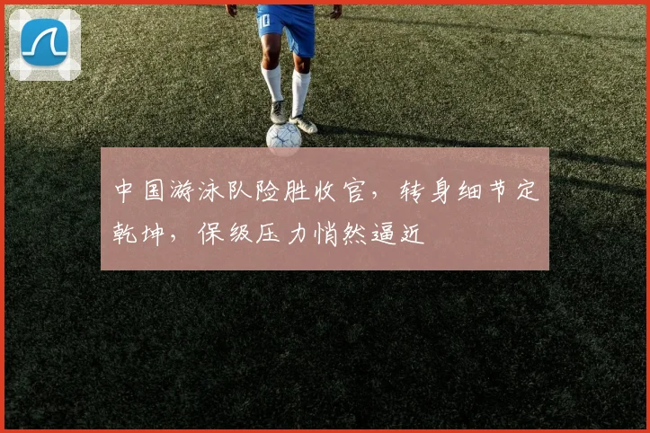 中国游泳队险胜收官，转身细节定乾坤，保级压力悄然逼近