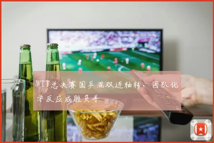 WTT总决赛国乒混双连轴转，团队化学反应成胜负手