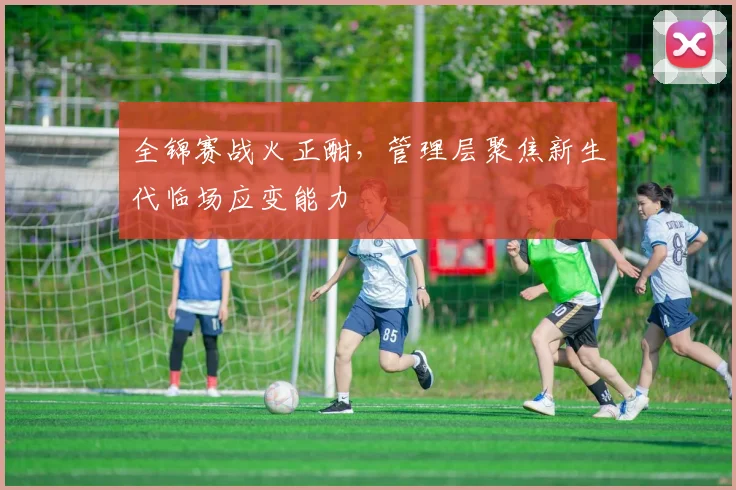 全锦赛战火正酣，管理层聚焦新生代临场应变能力