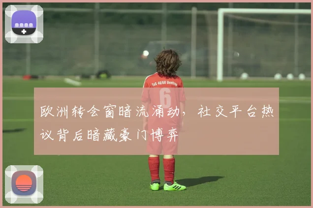 欧洲转会窗暗流涌动，社交平台热议背后暗藏豪门博弈