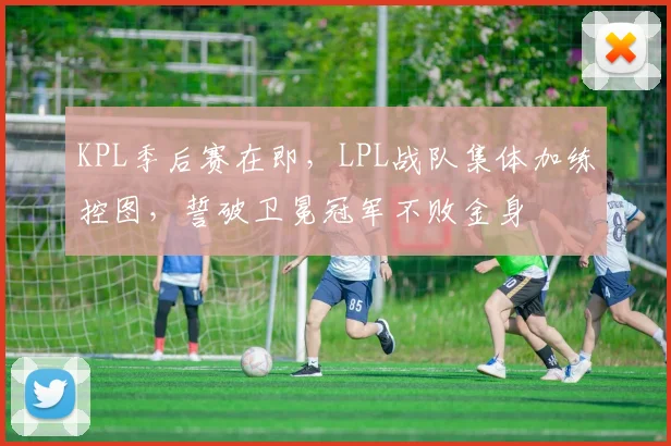 KPL季后赛在即，LPL战队集体加练控图，誓破卫冕冠军不败金身