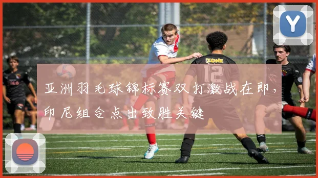 亚洲羽毛球锦标赛双打激战在即，印尼组合点出致胜关键