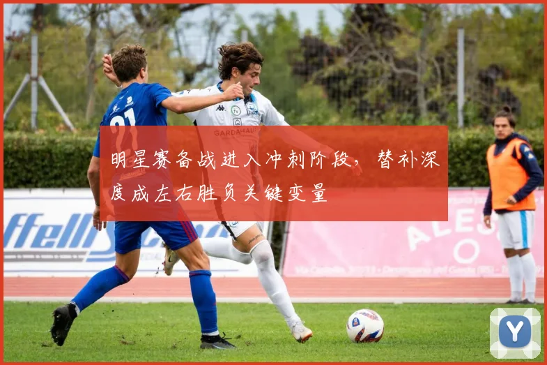 明星赛备战进入冲刺阶段，替补深度成左右胜负关键变量