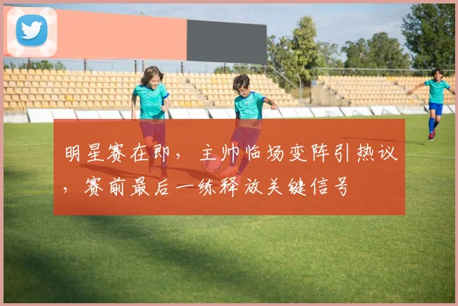 明星赛在即，主帅临场变阵引热议，赛前最后一练释放关键信号