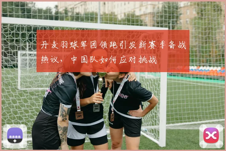 丹麦羽球军团领跑引发新赛季备战热议，中国队如何应对挑战