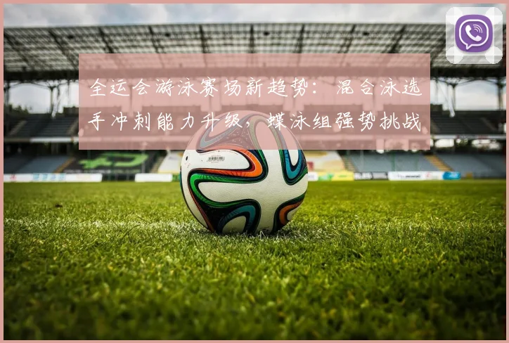 全运会游泳赛场新趋势：混合泳选手冲刺能力升级，蝶泳组强势挑战