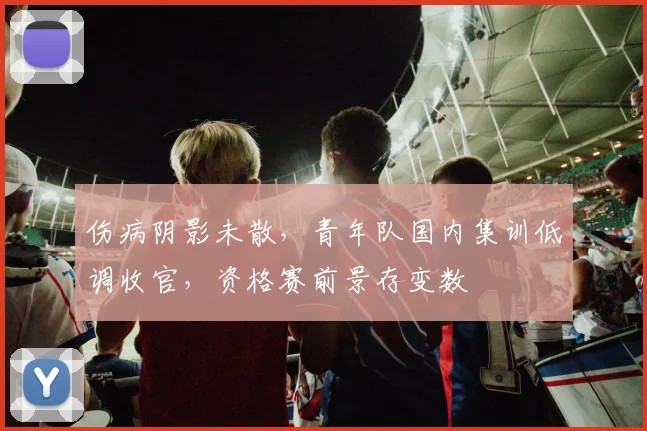 伤病阴影未散，青年队国内集训低调收官，资格赛前景存变数