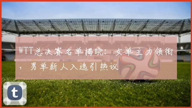 WTT总决赛名单揭晓：女单主力领衔，男单新人入选引热议