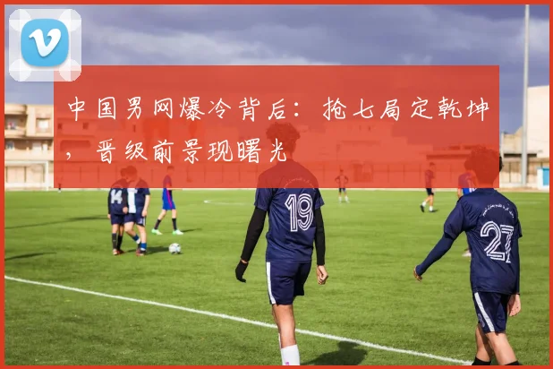 中国男网爆冷背后：抢七局定乾坤，晋级前景现曙光