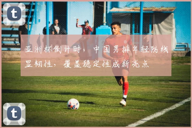 亚洲杯倒计时，中国男排年轻防线显韧性，覆盖稳定性成新亮点