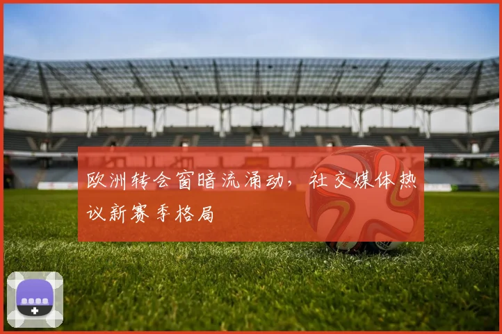 欧洲转会窗暗流涌动，社交媒体热议新赛季格局