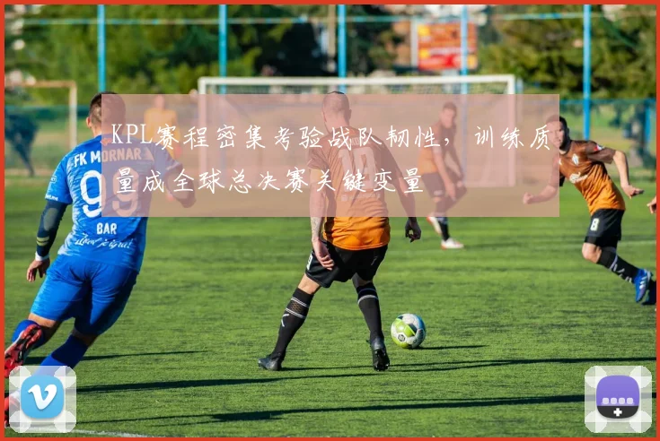 KPL赛程密集考验战队韧性，训练质量成全球总决赛关键变量
