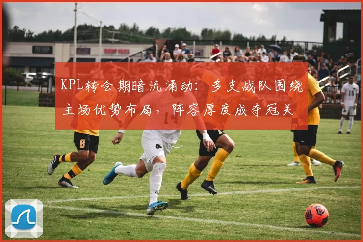 KPL转会期暗流涌动：多支战队围绕主场优势布局，阵容厚度成夺冠关键