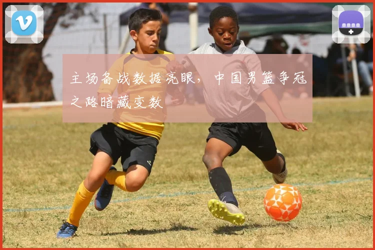 主场备战数据亮眼，中国男篮争冠之路暗藏变数