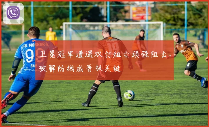 卫冕冠军遭遇双打组合顽强阻击，破解防线成晋级关键