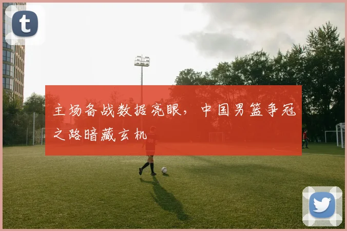 主场备战数据亮眼，中国男篮争冠之路暗藏玄机