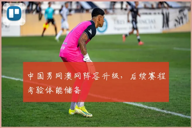 中国男网澳网阵容升级，后续赛程考验体能储备