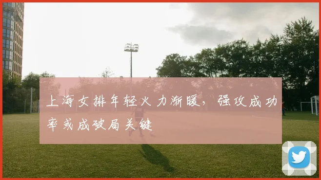 上海女排年轻火力渐暖，强攻成功率或成破局关键