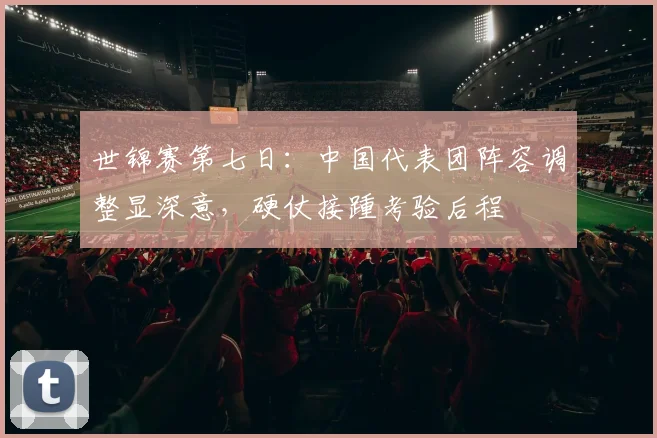 世锦赛第七日：中国代表团阵容调整显深意，硬仗接踵考验后程