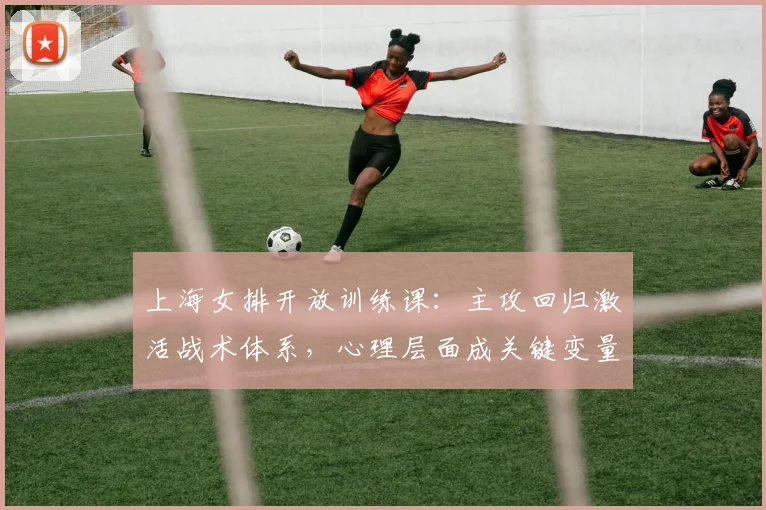 上海女排开放训练课：主攻回归激活战术体系，心理层面成关键变量
