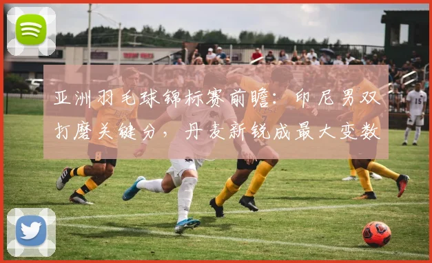 亚洲羽毛球锦标赛前瞻：印尼男双打磨关键分，丹麦新锐成最大变数