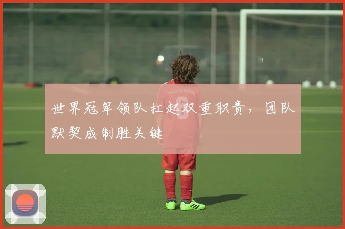 世界冠军领队扛起双重职责，团队默契成制胜关键