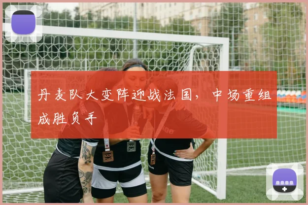丹麦队大变阵迎战法国，中场重组成胜负手