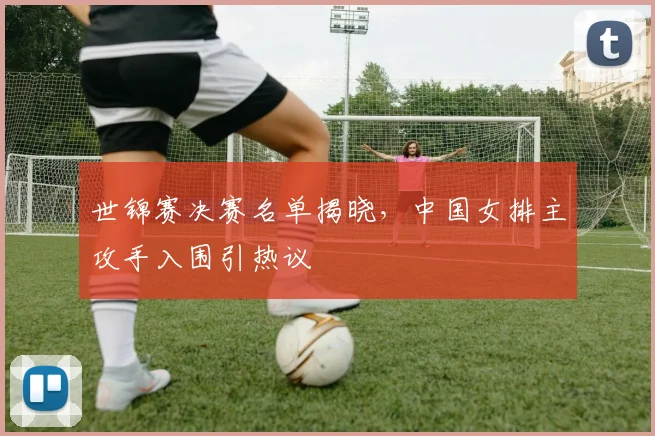 世锦赛决赛名单揭晓，中国女排主攻手入围引热议