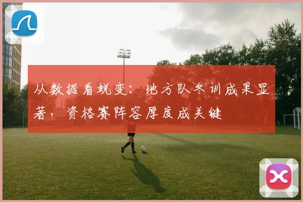 从数据看蜕变：地方队冬训成果显著，资格赛阵容厚度成关键