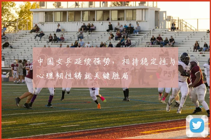中国女乒延续强势，相持稳定性与心理韧性铸就关键胜局
