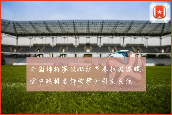 全国锦标赛投掷组节奏数据亮眼，途中跑排名持续攀升引发关注