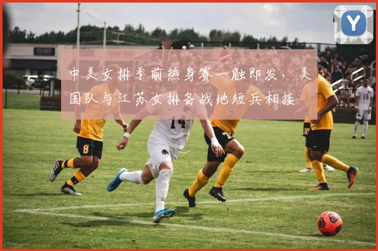 中美女排季前热身赛一触即发，美国队与江苏女排备战地短兵相接
