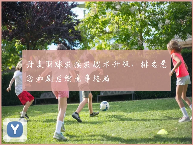 丹麦羽球发接发战术升级，排名悬念加剧后续竞争格局