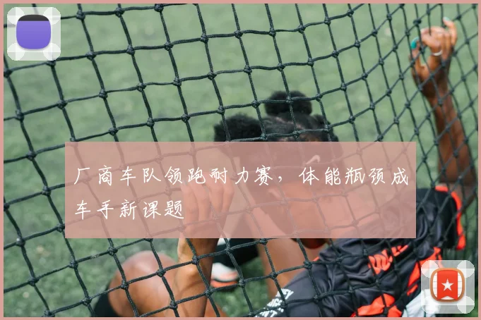 厂商车队领跑耐力赛，体能瓶颈成车手新课题