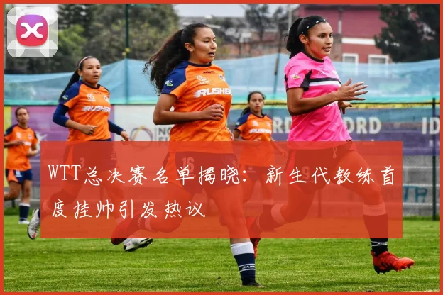 WTT总决赛名单揭晓：新生代教练首度挂帅引发热议