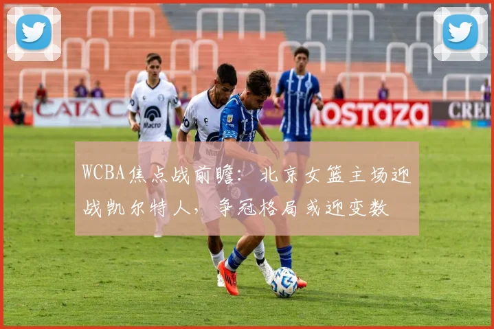 WCBA焦点战前瞻：北京女篮主场迎战凯尔特人，争冠格局或迎变数