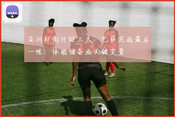 亚洲杯倒计时三天，巴萨完成最后一练：体能储备成关键变量