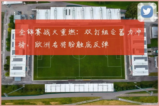全锦赛战火重燃：双打组合蓄力冲榜，欧洲名将盼触底反弹