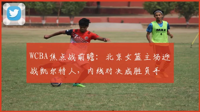 WCBA焦点战前瞻：北京女篮主场迎战凯尔特人，内线对决成胜负手