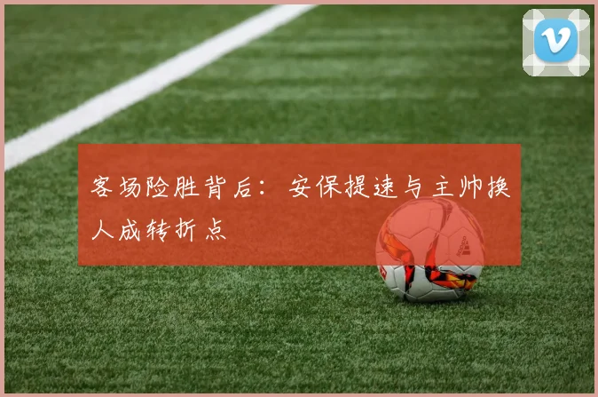 客场险胜背后：安保提速与主帅换人成转折点