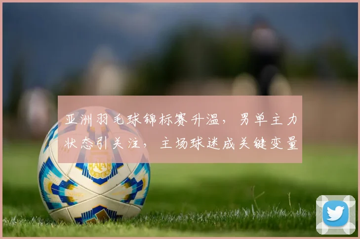 亚洲羽毛球锦标赛升温，男单主力状态引关注，主场球迷成关键变量